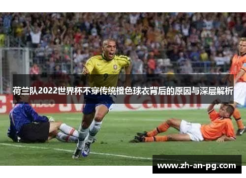 荷兰队2022世界杯不穿传统橙色球衣背后的原因与深层解析