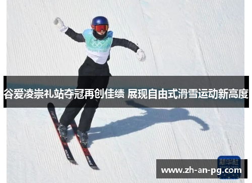 谷爱凌崇礼站夺冠再创佳绩 展现自由式滑雪运动新高度